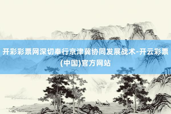 开彩彩票网深切奉行京津冀协同发展战术-开云彩票(中国)官方网站