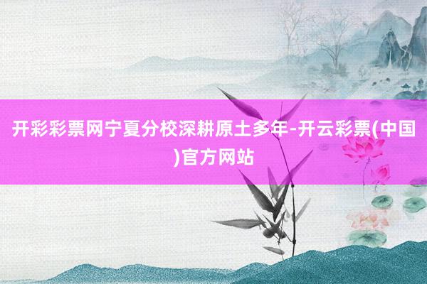 开彩彩票网宁夏分校深耕原土多年-开云彩票(中国)官方网站