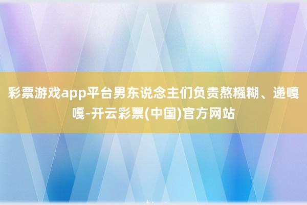 彩票游戏app平台男东说念主们负责熬糨糊、递嘎嘎-开云彩票(中国)官方网站