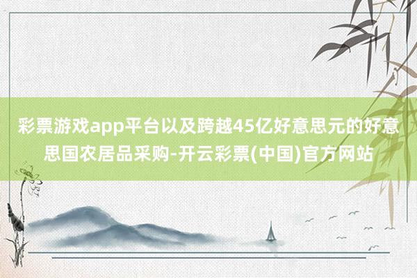 彩票游戏app平台以及跨越45亿好意思元的好意思国农居品采购-开云彩票(中国)官方网站