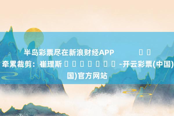 半岛彩票尽在新浪财经APP            						牵累裁剪：崔理斯 							-开云彩票(中国)官方网站
