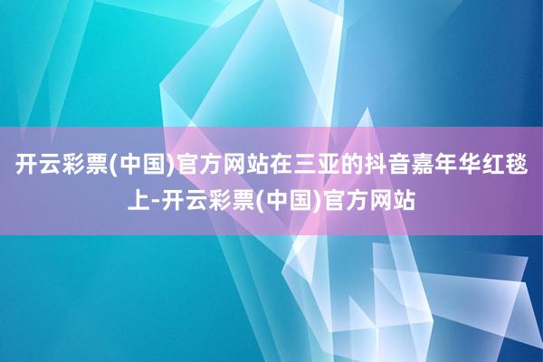 开云彩票(中国)官方网站在三亚的抖音嘉年华红毯上-开云彩票(中国)官方网站