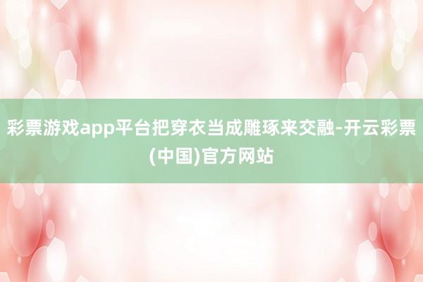 彩票游戏app平台把穿衣当成雕琢来交融-开云彩票(中国)官方网站